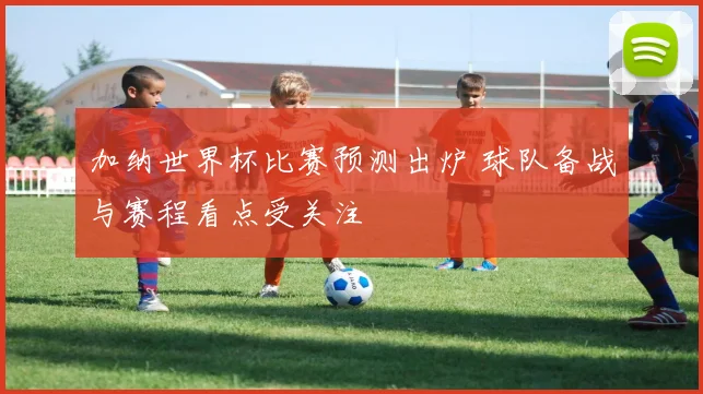 加纳世界杯比赛预测出炉 球队备战与赛程看点受关注