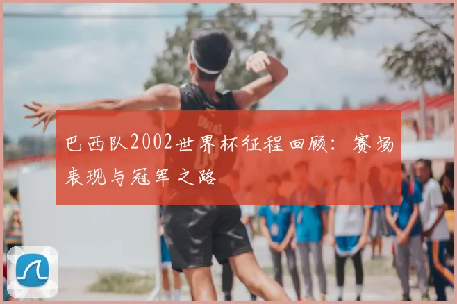 巴西队2002世界杯征程回顾:赛场表现与冠军之路