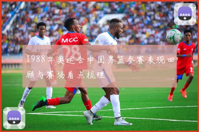1988年奥运会中国男篮参赛表现回顾与赛场看点梳理