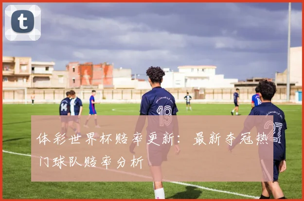 体彩世界杯赔率更新：最新夺冠热门球队赔率分析