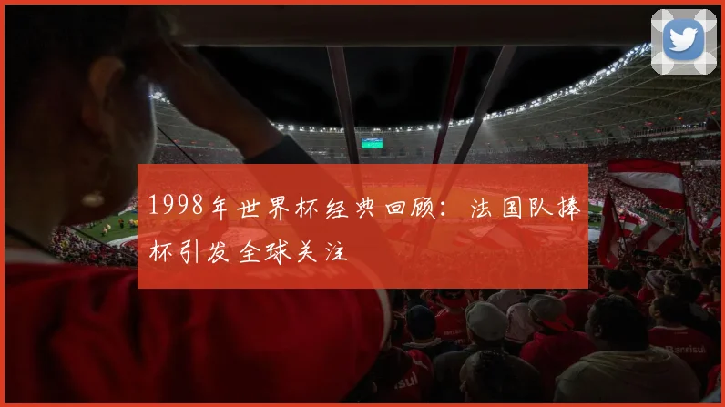 1998年世界杯经典回顾:法国队捧杯引发全球关注